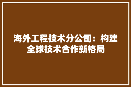 海外工程技术分公司：构建全球技术合作新格局 室内设计