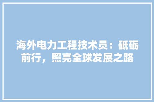 海外电力工程技术员：砥砺前行，照亮全球发展之路 室内设计