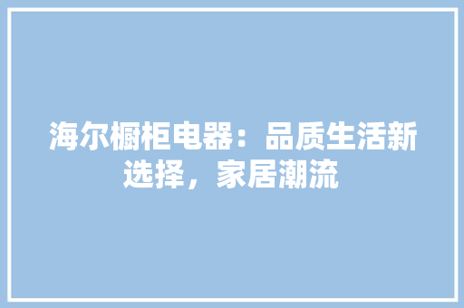 海尔橱柜电器：品质生活新选择，家居潮流 室内设计