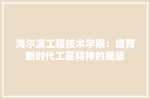 海尔滨工程技术学院：培育新时代工匠精神的摇篮