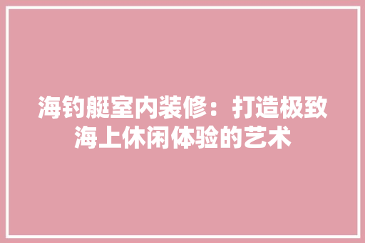 海钓艇室内装修：打造极致海上休闲体验的艺术 室内设计