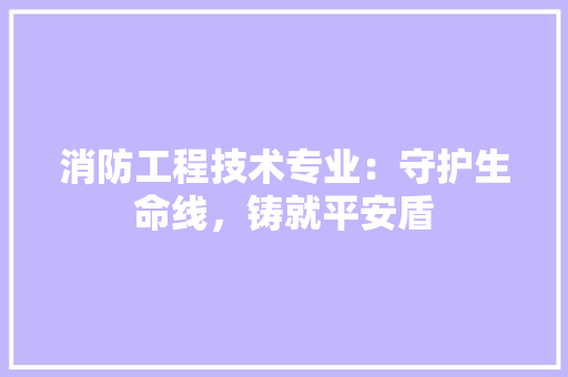 消防工程技术专业：守护生命线，铸就平安盾
