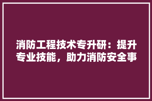 消防工程技术专升研：提升专业技能，助力消防安全事业 室内设计