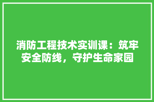 消防工程技术实训课：筑牢安全防线，守护生命家园