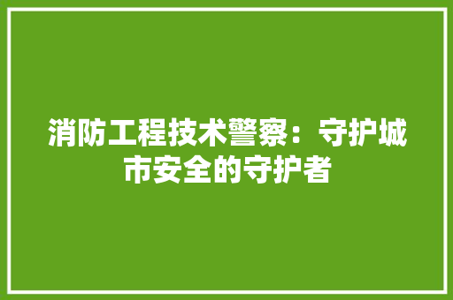 消防工程技术警察：守护城市安全的守护者