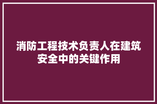 消防工程技术负责人在建筑安全中的关键作用