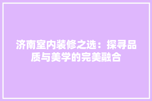 济南室内装修之选：探寻品质与美学的完美融合 室内设计