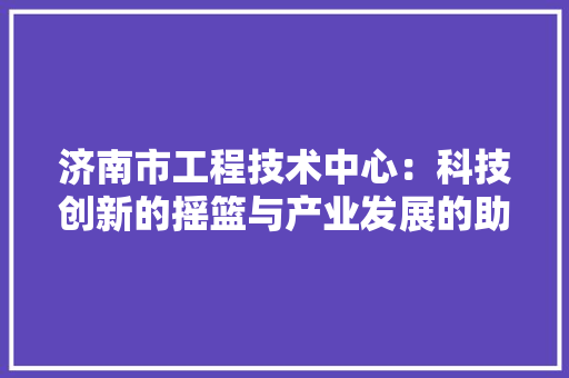 济南市工程技术中心：科技创新的摇篮与产业发展的助推器 室内设计