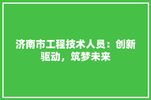 济南市工程技术人员：创新驱动，筑梦未来