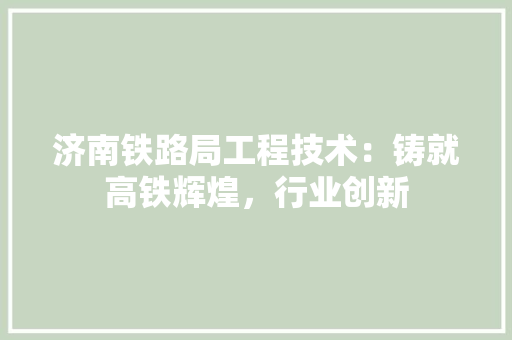 济南铁路局工程技术：铸就高铁辉煌，行业创新