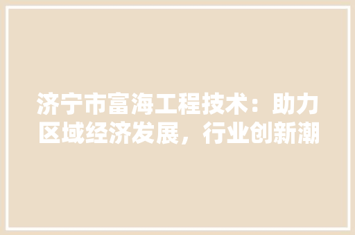 济宁市富海工程技术：助力区域经济发展，行业创新潮流 室内设计