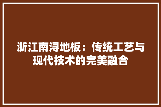 浙江南浔地板：传统工艺与现代技术的完美融合
