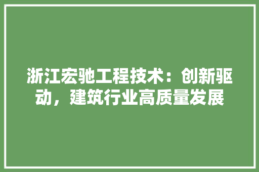 浙江宏驰工程技术：创新驱动，建筑行业高质量发展 室内设计