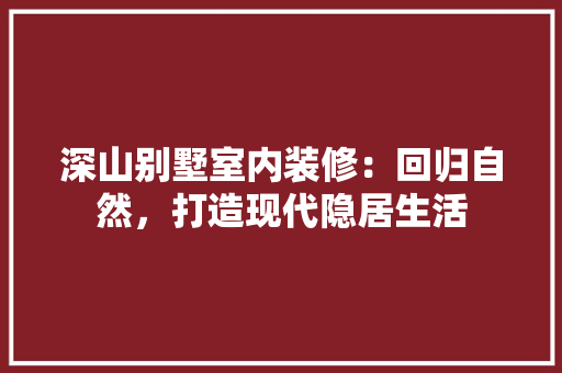 深山别墅室内装修：回归自然，打造现代隐居生活
