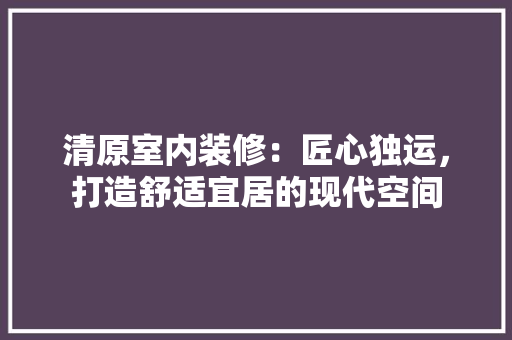 清原室内装修：匠心独运，打造舒适宜居的现代空间