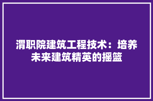 渭职院建筑工程技术：培养未来建筑精英的摇篮 室内设计