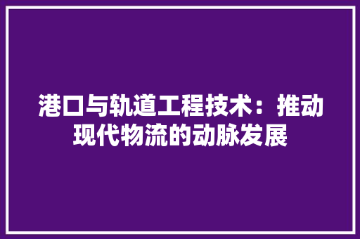 港口与轨道工程技术：推动现代物流的动脉发展