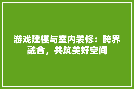 游戏建模与室内装修：跨界融合，共筑美好空间 室内设计