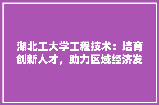 湖北工大学工程技术：培育创新人才，助力区域经济发展 室内设计