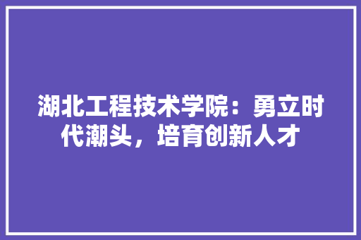 湖北工程技术学院：勇立时代潮头，培育创新人才 室内设计