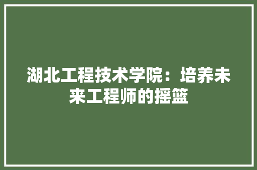 湖北工程技术学院：培养未来工程师的摇篮