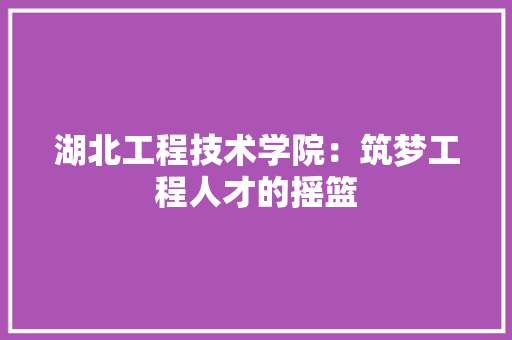 湖北工程技术学院：筑梦工程人才的摇篮 室内设计