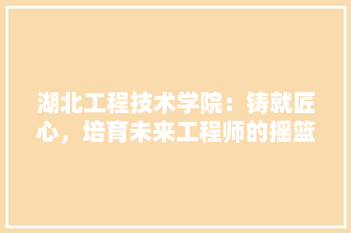 湖北工程技术学院：铸就匠心，培育未来工程师的摇篮 室内设计