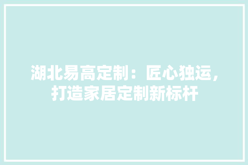 湖北易高定制：匠心独运，打造家居定制新标杆