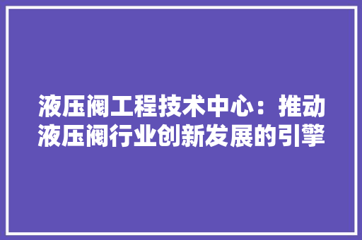 液压阀工程技术中心：推动液压阀行业创新发展的引擎 室内设计
