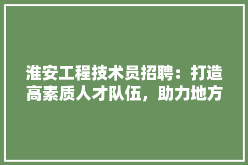 淮安工程技术员招聘：打造高素质人才队伍，助力地方经济发展 室内设计