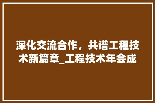 深化交流合作，共谱工程技术新篇章_工程技术年会成功举办 室内设计