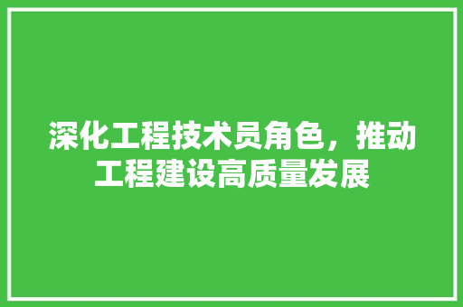深化工程技术员角色，推动工程建设高质量发展