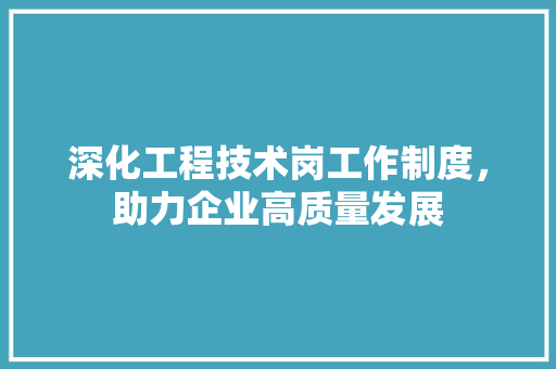 深化工程技术岗工作制度，助力企业高质量发展