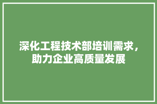 深化工程技术部培训需求，助力企业高质量发展