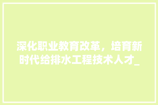 深化职业教育改革，培育新时代给排水工程技术人才_以给排水工程技术学校为例