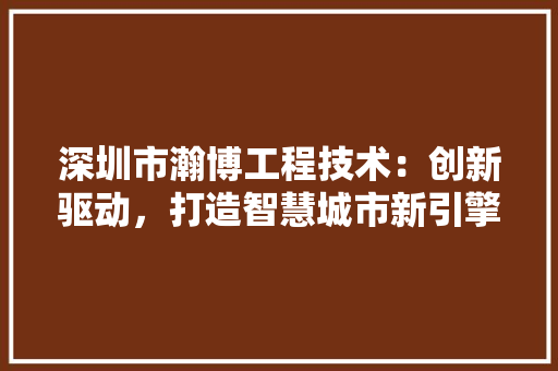 深圳市瀚博工程技术：创新驱动，打造智慧城市新引擎