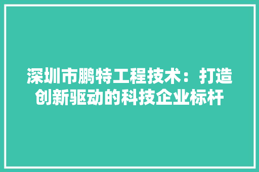 深圳市鹏特工程技术：打造创新驱动的科技企业标杆