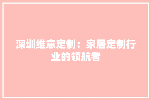 深圳维意定制：家居定制行业的领航者 室内设计