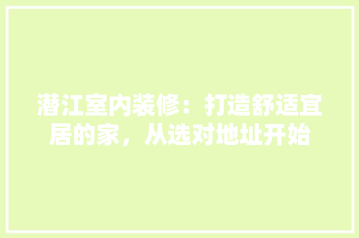 潜江室内装修：打造舒适宜居的家，从选对地址开始 室内设计