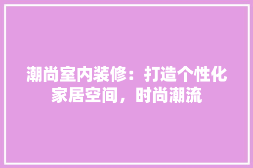 潮尚室内装修：打造个性化家居空间，时尚潮流 室内设计