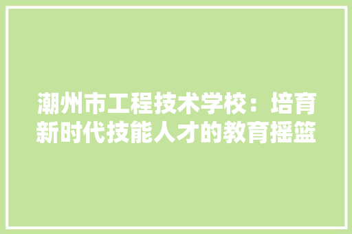 潮州市工程技术学校：培育新时代技能人才的教育摇篮 室内设计