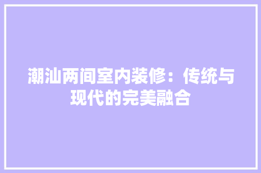 潮汕两间室内装修：传统与现代的完美融合 室内设计
