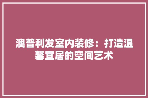 澳普利发室内装修：打造温馨宜居的空间艺术 室内设计