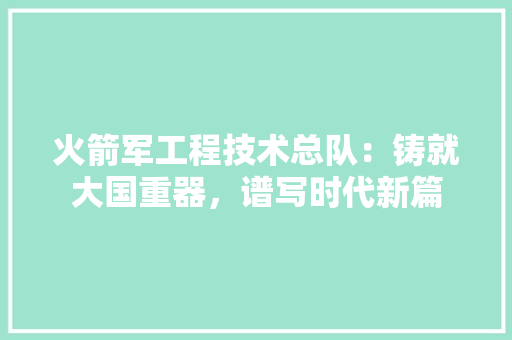 火箭军工程技术总队：铸就大国重器，谱写时代新篇
