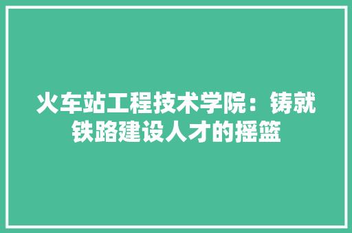 火车站工程技术学院：铸就铁路建设人才的摇篮 室内设计