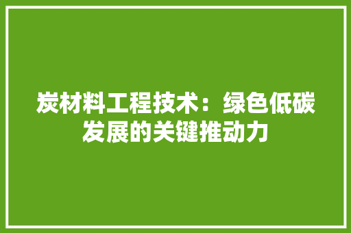 炭材料工程技术：绿色低碳发展的关键推动力