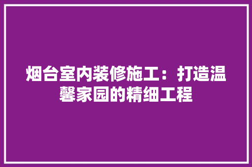 烟台室内装修施工：打造温馨家园的精细工程 室内设计