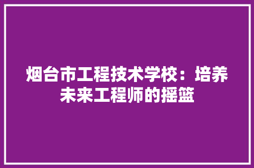 烟台市工程技术学校：培养未来工程师的摇篮 室内设计