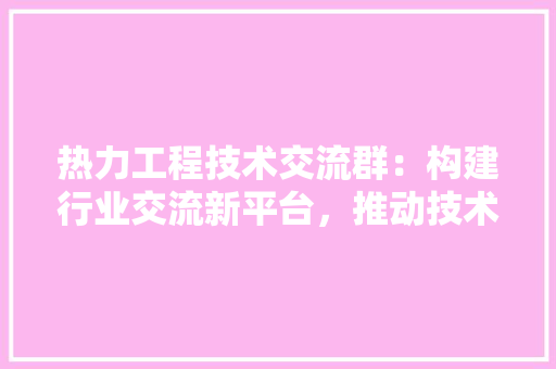 热力工程技术交流群：构建行业交流新平台，推动技术进步