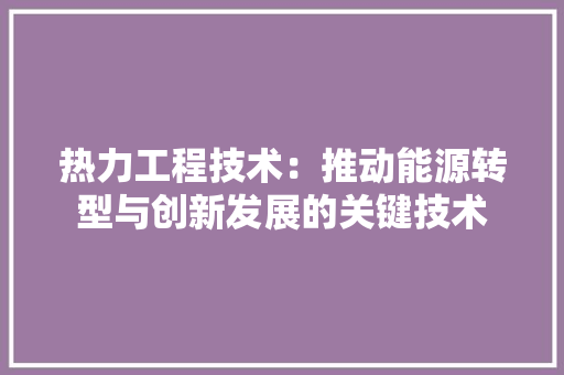 热力工程技术：推动能源转型与创新发展的关键技术